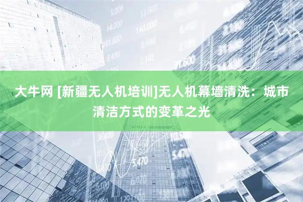 大牛网 [新疆无人机培训]无人机幕墙清洗：城市清洁方式的变革之光
