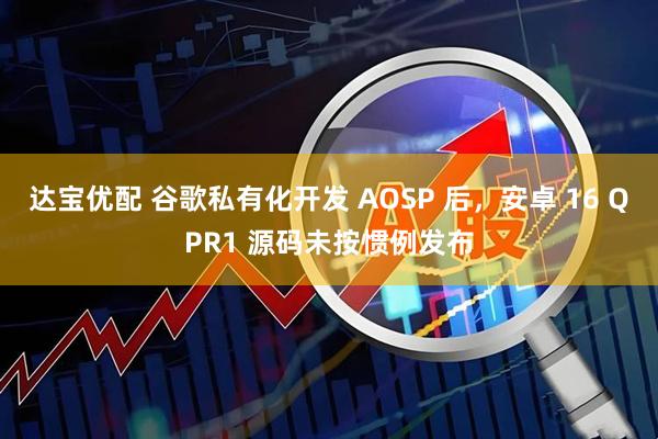 达宝优配 谷歌私有化开发 AOSP 后，安卓 16 QPR1 源码未按惯例发布