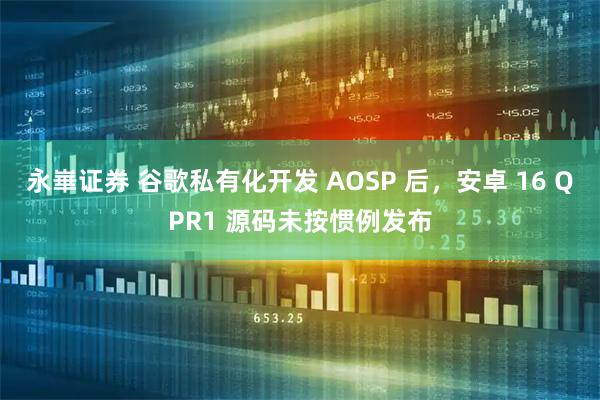 永崋证券 谷歌私有化开发 AOSP 后，安卓 16 QPR1 源码未按惯例发布
