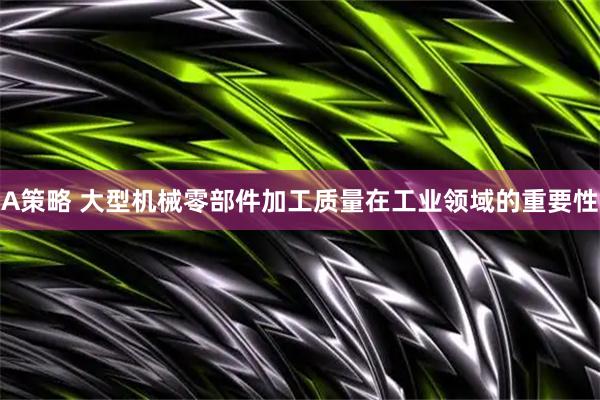 A策略 大型机械零部件加工质量在工业领域的重要性
