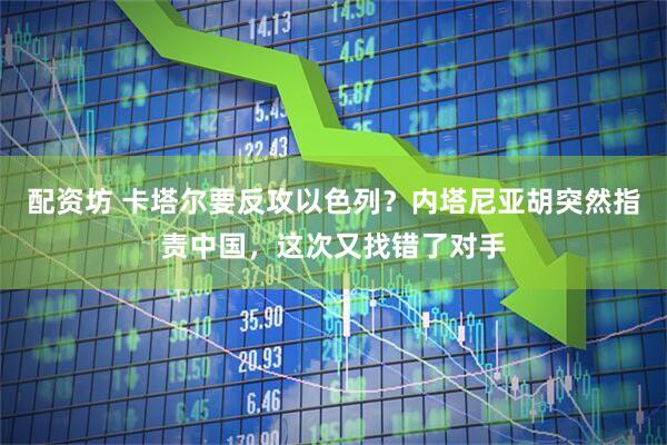 配资坊 卡塔尔要反攻以色列？内塔尼亚胡突然指责中国，这次又找错了对手