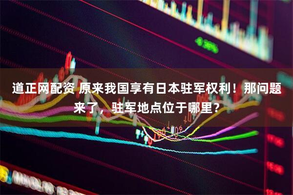 道正网配资 原来我国享有日本驻军权利！那问题来了，驻军地点位于哪里？