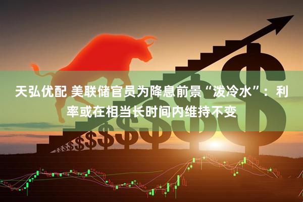 天弘优配 美联储官员为降息前景“泼冷水”：利率或在相当长时间内维持不变