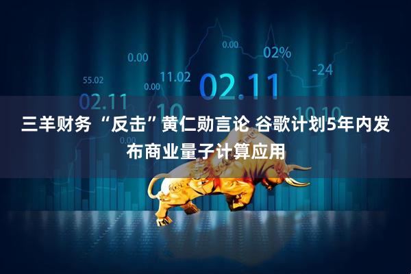 三羊财务 “反击”黄仁勋言论 谷歌计划5年内发布商业量子计算应用