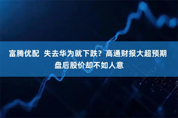 富腾优配  失去华为就下跌？高通财报大超预期 盘后股价却不如人意