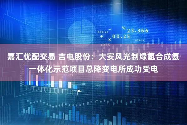 嘉汇优配交易 吉电股份：大安风光制绿氢合成氨一体化示范项目总降变电所成功受电