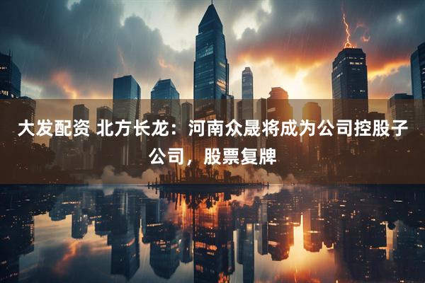 大发配资 北方长龙：河南众晟将成为公司控股子公司，股票复牌