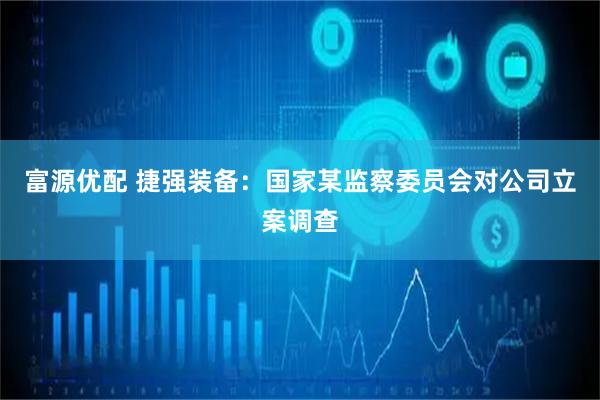 富源优配 捷强装备：国家某监察委员会对公司立案调查