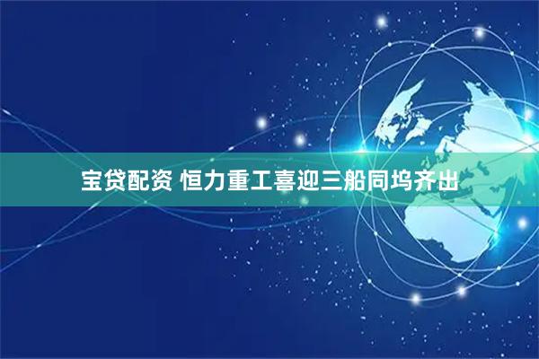 宝贷配资 恒力重工喜迎三船同坞齐出