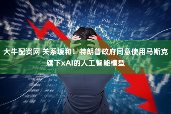 大牛配资网 关系缓和！特朗普政府同意使用马斯克旗下xAI的人工智能模型
