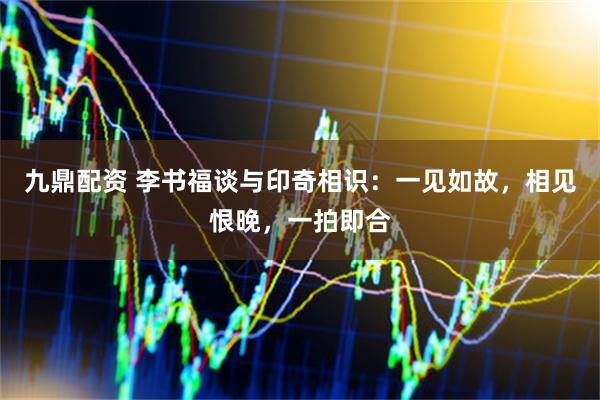 九鼎配资 李书福谈与印奇相识：一见如故，相见恨晚，一拍即合