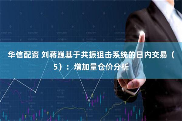华信配资 刘蒋巍基于共振狙击系统的日内交易（5）：增加量仓价分析
