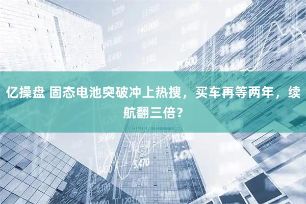亿操盘 固态电池突破冲上热搜，买车再等两年，续航翻三倍？