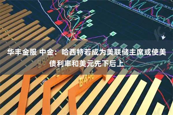 华丰金服 中金:哈西特若成为美联储主席或使美债利率和美元先下后上