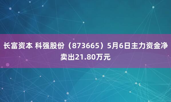 长富资本 科强股份（873665）5月6日主力资金净卖出21.80万元
