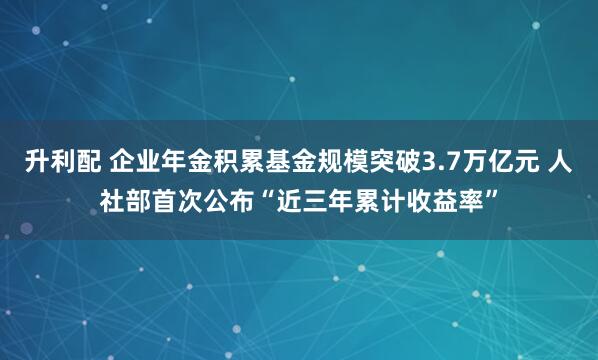 升利配 企业年金积累基金规模突破3.7万亿元 人社部首次公布“近三年累计收益率”