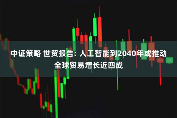 中证策略 世贸报告: 人工智能到2040年或推动全球贸易增长近四成