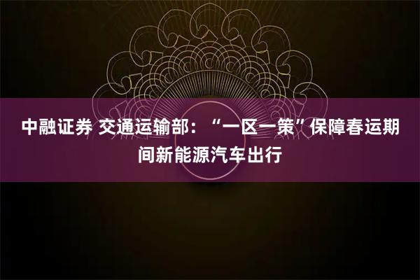 中融证券 交通运输部:“一区一策”保障春运期间新能源汽车出行