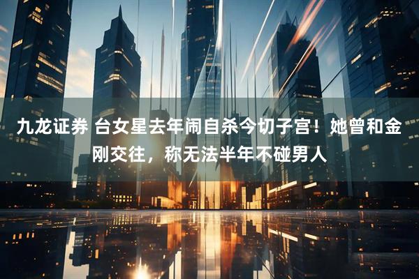 九龙证券 台女星去年闹自杀今切子宫！她曾和金刚交往，称无法半年不碰男人