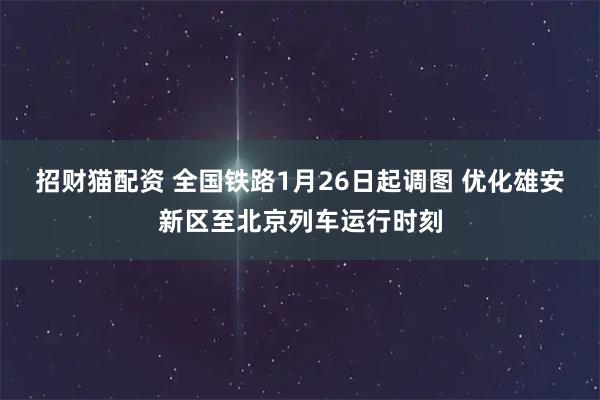 招财猫配资 全国铁路1月26日起调图 优化雄安新区至北京列车运行时刻
