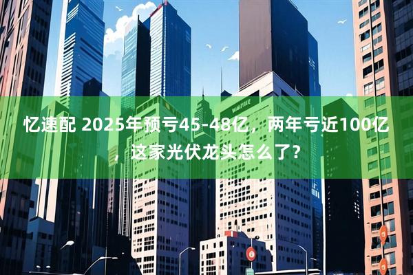 忆速配 2025年预亏45-48亿，两年亏近100亿，这家光伏龙头怎么了？