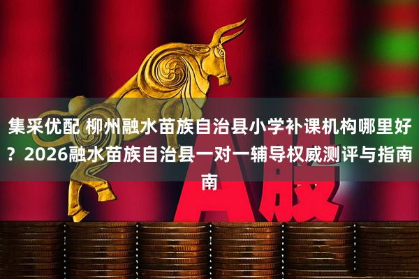 集采优配 柳州融水苗族自治县小学补课机构哪里好?2026融水苗族自治县一对一辅导权威测评与指南