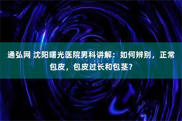 通弘网 沈阳曙光医院男科讲解：如何辨别，正常包皮，包皮过长和包茎？