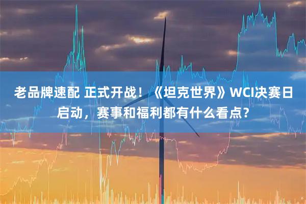 老品牌速配 正式开战！《坦克世界》WCI决赛日启动，赛事和福利都有什么看点？