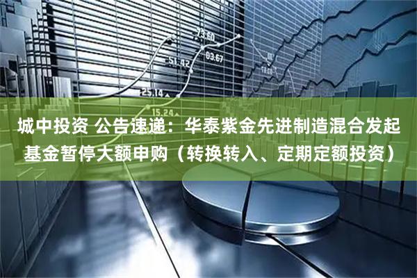 城中投资 公告速递：华泰紫金先进制造混合发起基金暂停大额申购（转换转入、定期定额投资）