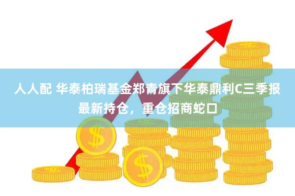 人人配 华泰柏瑞基金郑青旗下华泰鼎利C三季报最新持仓,重仓招商蛇口
