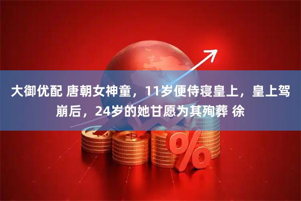 大御优配 唐朝女神童,11岁便侍寝皇上,皇上驾崩后,24岁的她甘愿为其殉葬 徐