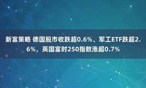 新富策略 德国股市收跌超0.6%、军工ETF跌超2.6%，英国富时250指数涨超0.7%