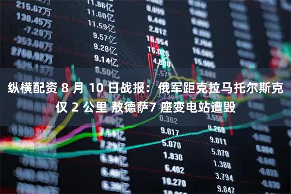 纵横配资 8 月 10 日战报：俄军距克拉马托尔斯克仅 2 公里 敖德萨7 座变电站遭毁