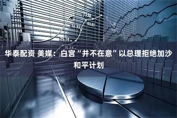 华泰配资 美媒：白宫“并不在意”以总理拒绝加沙和平计划