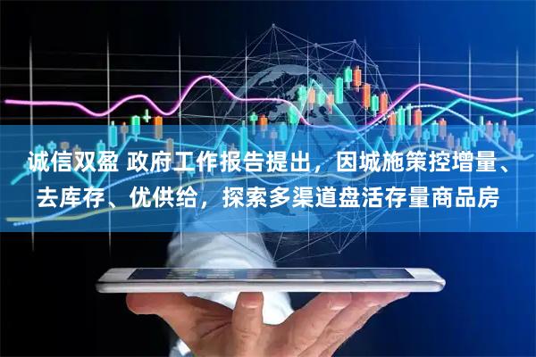 诚信双盈 政府工作报告提出,因城施策控增量、去库存、优供给,探索多渠道盘活存量商品房