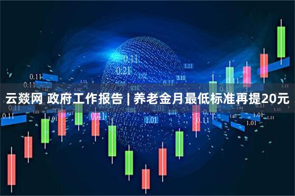 云燚网 政府工作报告 | 养老金月最低标准再提20元